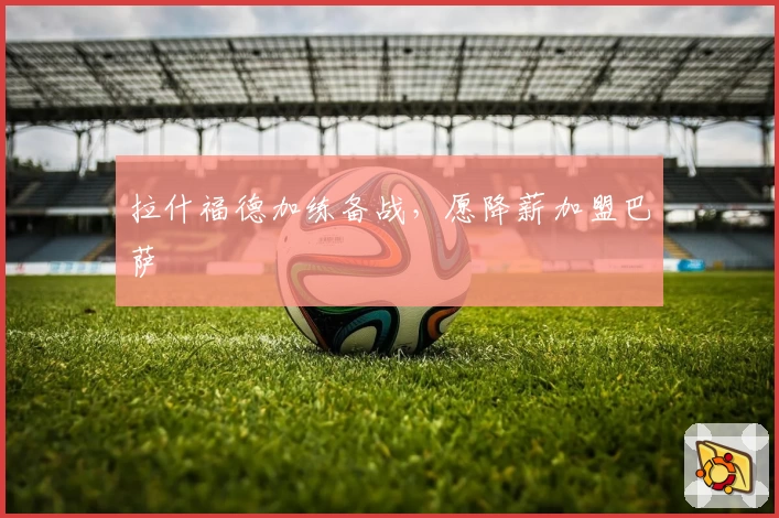 拉什福德加练备战,愿降薪加盟巴萨