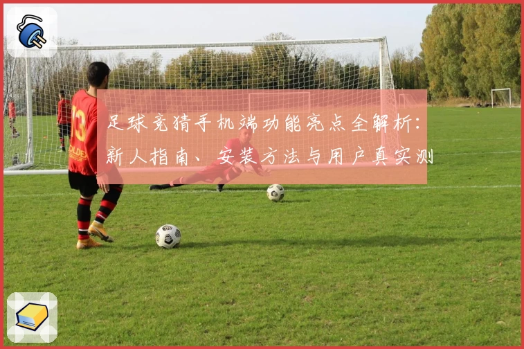 足球竞猜手机端功能亮点全解析：新人指南、安装方法与用户真实测评汇总