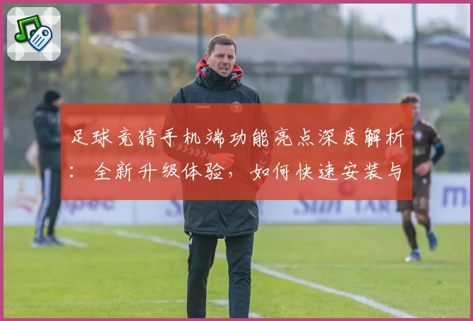 足球竞猜手机端功能亮点深度解析：全新升级体验，如何快速安装与注册教程汇总