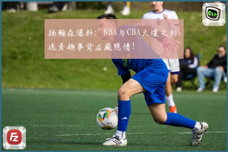 杨瀚森爆料:NBA与CBA天壤之别,选秀趣事背后藏隐情!