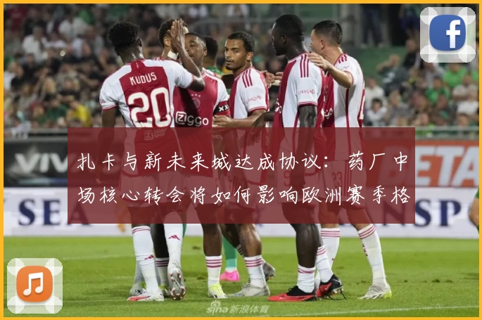 扎卡与新未来城达成协议：药厂中场核心转会将如何影响欧洲赛季格局？