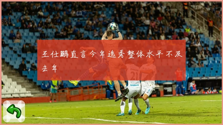 王仕鹏直言今年选秀整体水平不及去年