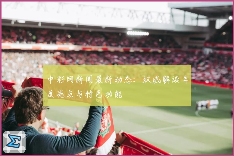 中彩网新闻最新动态：权威解读年度亮点与特色功能