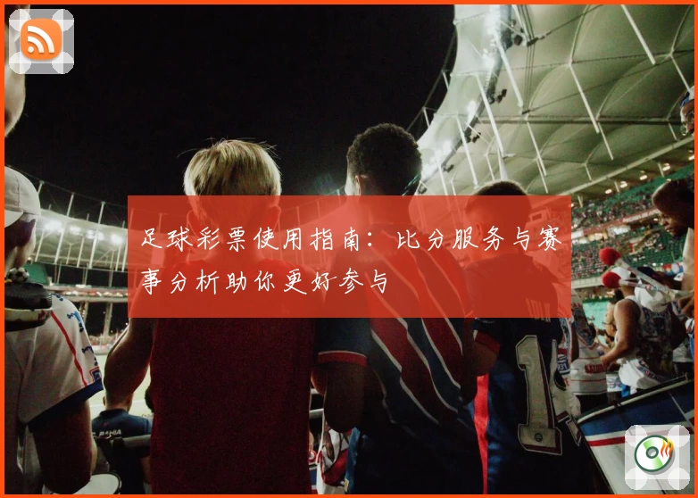 足球彩票使用指南:比分服务与赛事分析助你更好参与