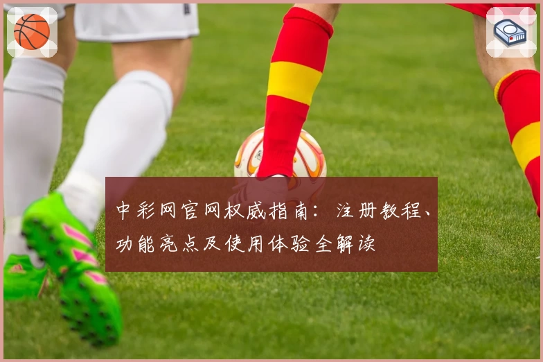 中彩网官网权威指南:注册教程、功能亮点及使用体验全解读