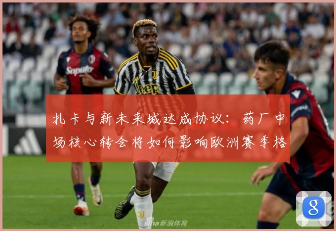 扎卡与新未来城达成协议:药厂中场核心转会将如何影响欧洲赛季格局?