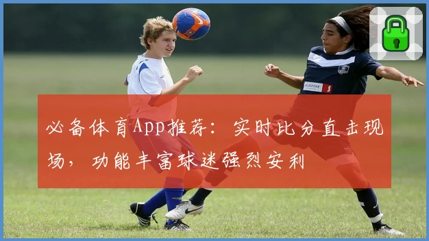 必备体育App推荐:实时比分直击现场,功能丰富球迷强烈安利
