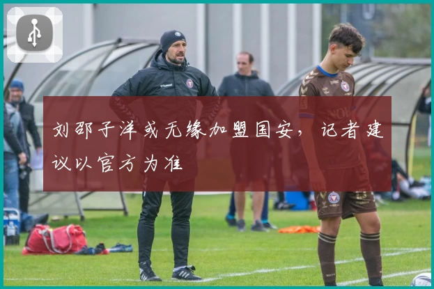 刘邵子洋或无缘加盟国安，记者建议以官方为准