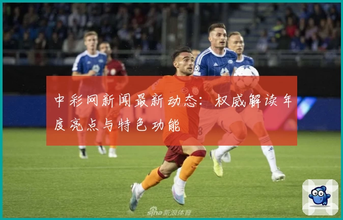 中彩网新闻最新动态：权威解读年度亮点与特色功能