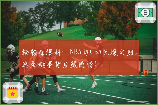 杨瀚森爆料：NBA与CBA天壤之别，选秀趣事背后藏隐情！