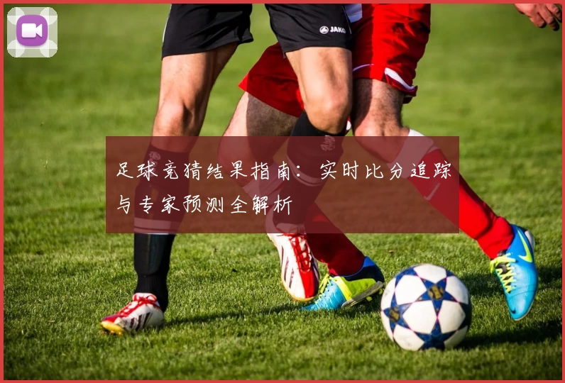 足球竞猜结果指南：实时比分追踪与专家预测全解析